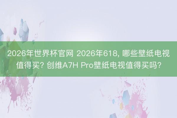 2026年世界杯官网 2026年618， 哪些壁纸电视值得买? 创维A7H Pro壁纸电视值得买吗?