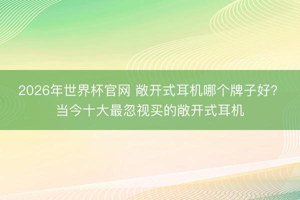 2026年世界杯官网 敞开式耳机哪个牌子好? 当今十大最忽视买的敞开式耳机