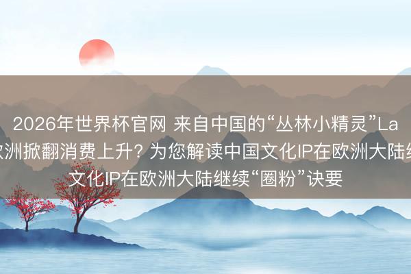 2026年世界杯官网 来自中国的“丛林小精灵”Labubu， 缘何在欧洲掀翻消费上升? 为您解读中国文化IP在欧洲大陆继续“圈粉”诀要