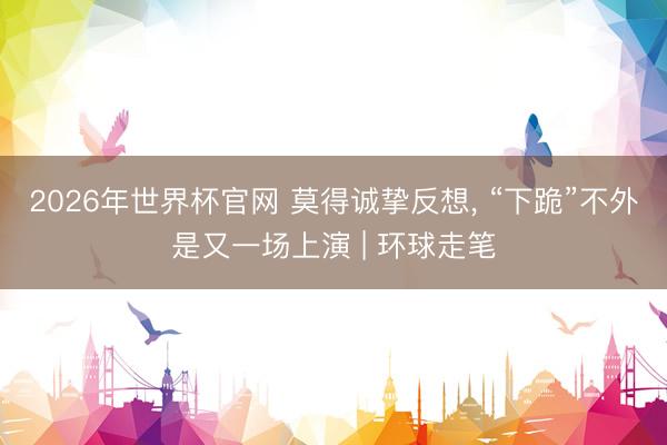 2026年世界杯官网 莫得诚挚反想, “下跪”不外是又一场上演 | 环球走笔