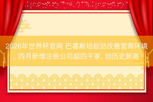 2026年世界杯官网 巴基斯坦起劲改善营商环境， 四月新增注册公司超四千家， 创历史新高