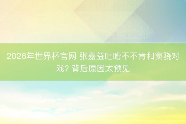 2026年世界杯官网 张嘉益吐嘈不不肯和窦骁对戏? 背后原因太预见