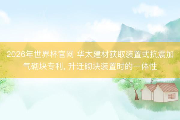 2026年世界杯官网 华太建材获取装置式抗震加气砌块专利, 升迁砌块装置时的一体性