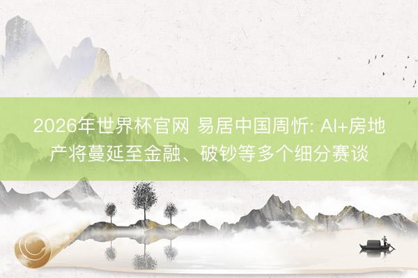 2026年世界杯官网 易居中国周忻: AI+房地产将蔓延至金融、破钞等多个细分赛谈