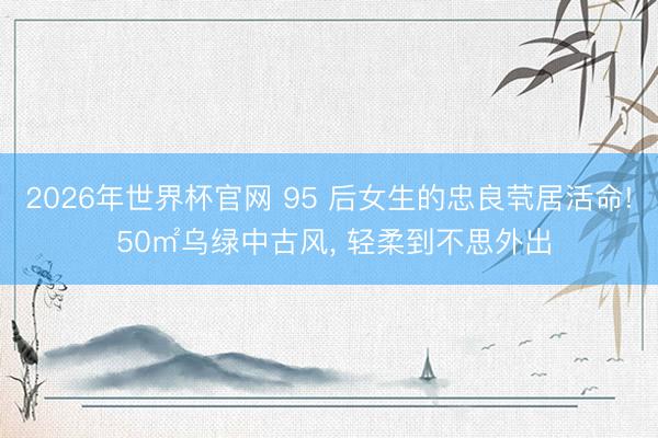 2026年世界杯官网 95 后女生的忠良茕居活命! 50㎡乌绿中古风， 轻柔到不思外出