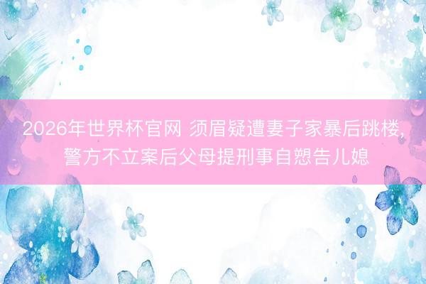 2026年世界杯官网 须眉疑遭妻子家暴后跳楼， 警方不立案后父母提刑事自愬告儿媳