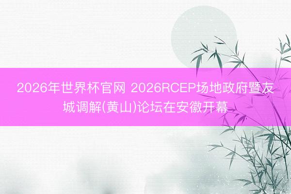 2026年世界杯官网 2026RCEP场地政府暨友城调解(黄山)论坛在安徽开幕