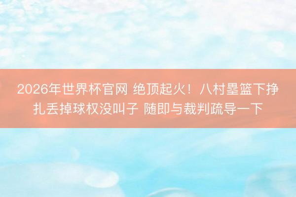 2026年世界杯官网 绝顶起火！八村塁篮下挣扎丢掉球权没叫子 随即与裁判疏导一下