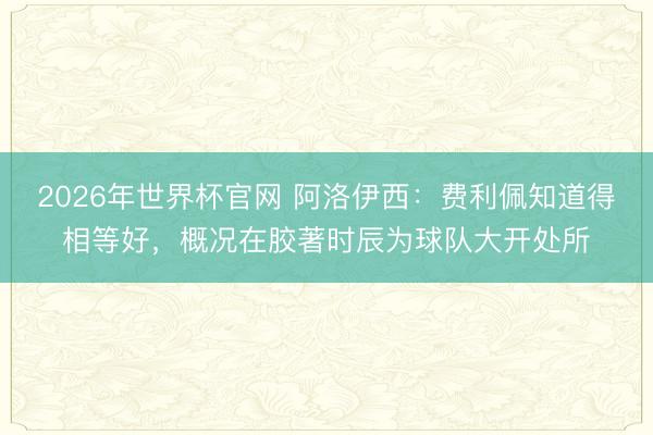 2026年世界杯官网 阿洛伊西:费利佩知道得相等好,概况在胶著时辰为球队大开处所