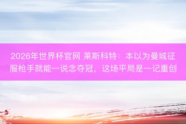 2026年世界杯官网 莱斯科特：本以为曼城征服枪手就能一说念夺冠，这场平局是一记重创