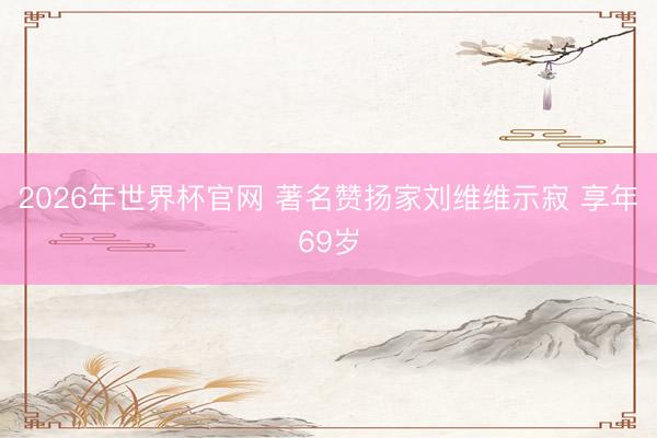 2026年世界杯官网 著名赞扬家刘维维示寂 享年69岁
