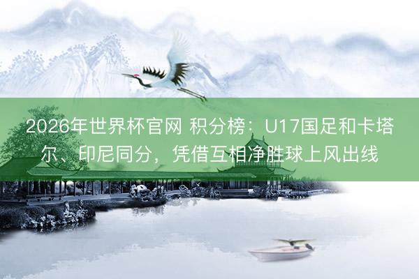 2026年世界杯官网 积分榜:U17国足和卡塔尔、印尼同分,凭借互相净胜球上风出线