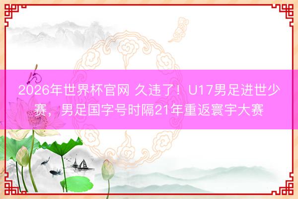 2026年世界杯官网 久违了！U17男足进世少赛，男足国字号时隔21年重返寰宇大赛
