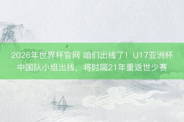 2026年世界杯官网 咱们出线了！U17亚洲杯中国队小组出线，将时隔21年重返世少赛