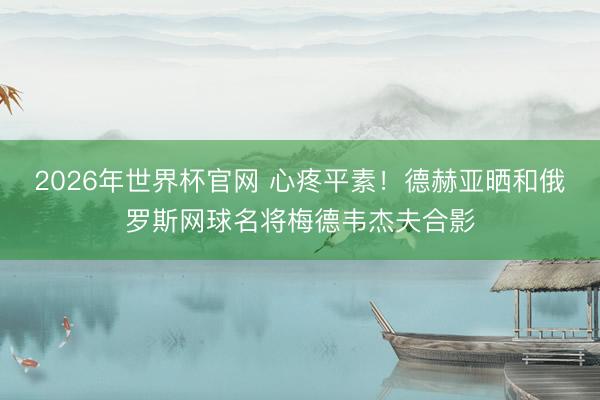 2026年世界杯官网 心疼平素！德赫亚晒和俄罗斯网球名将梅德韦杰夫合影