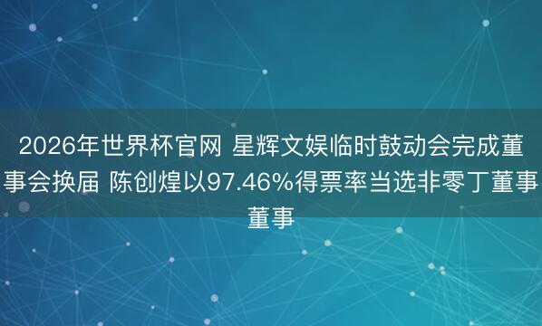 2026年世界杯官网 星辉文娱临时鼓动会完成董事会换届 陈创煌以97.46%得票率当选非零丁董事