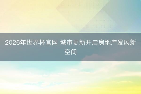 2026年世界杯官网 城市更新开启房地产发展新空间
