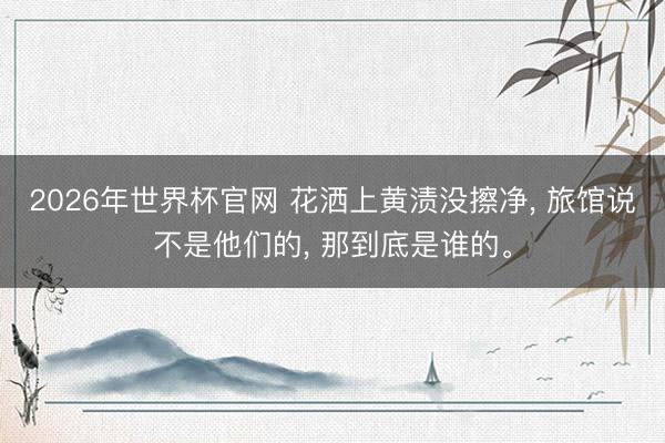 2026年世界杯官网 花洒上黄渍没擦净， 旅馆说不是他们的， 那到底是谁的。