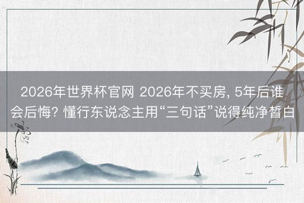 2026年世界杯官网 2026年不买房， 5年后谁会后悔? 懂行东说念主用“三句话”说得纯净皙白