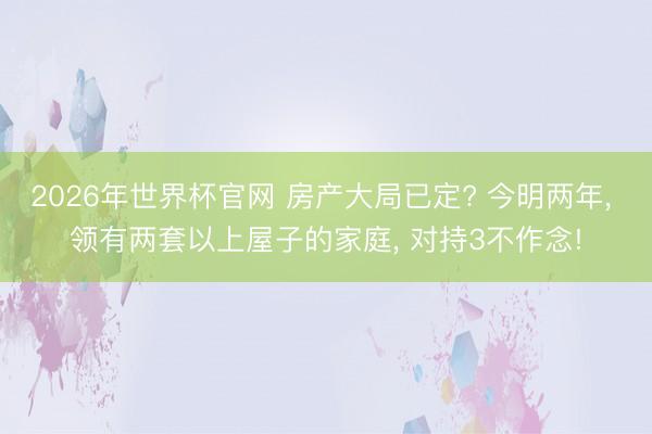 2026年世界杯官网 房产大局已定? 今明两年, 领有两套以上屋子的家庭, 对持3不作念!