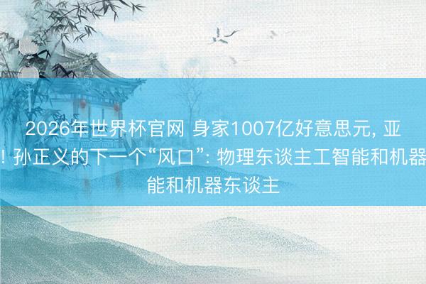 2026年世界杯官网 身家1007亿好意思元， 亚洲首富! 孙正义的下一个“风口”: 物理东谈主工智能和机器东谈主