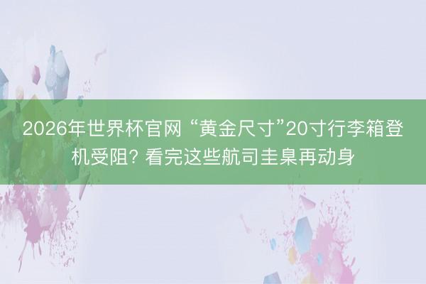 2026年世界杯官网 “黄金尺寸”20寸行李箱登机受阻? 看完这些航司圭臬再动身