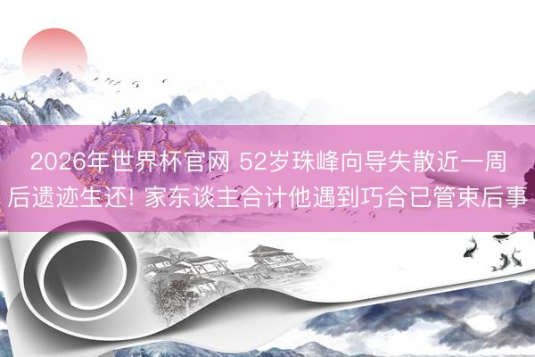 2026年世界杯官网 52岁珠峰向导失散近一周后遗迹生还! 家东谈主合计他遇到巧合已管束后事