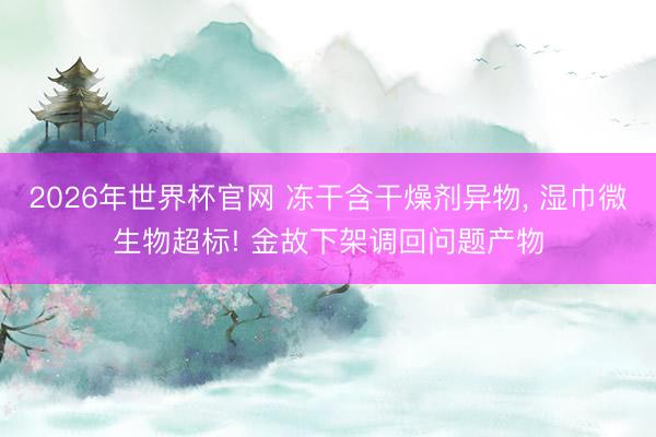 2026年世界杯官网 冻干含干燥剂异物， 湿巾微生物超标! 金故下架调回问题产物