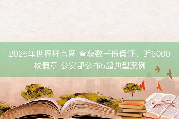 2026年世界杯官网 查获数千份假证、近6000枚假章 公安部公布5起典型案例