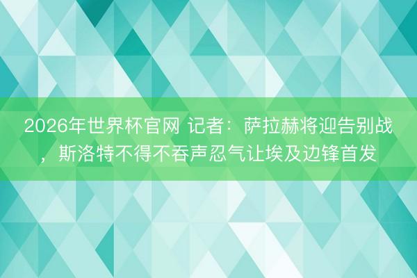 2026年世界杯官网 记者：萨拉赫将迎告别战，斯洛特不得不吞声忍气让埃及边锋首发