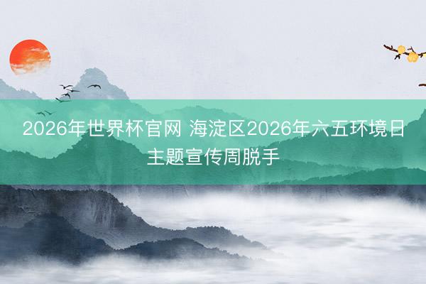 2026年世界杯官网 海淀区2026年六五环境日主题宣传周脱手