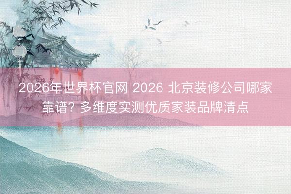 2026年世界杯官网 2026 北京装修公司哪家靠谱? 多维度实测优质家装品牌清点