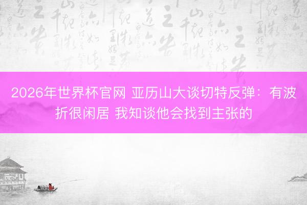 2026年世界杯官网 亚历山大谈切特反弹：有波折很闲居 我知谈他