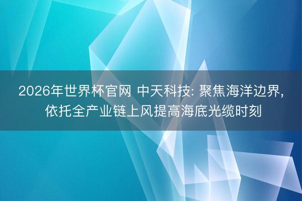 2026年世界杯官网 中天科技: 聚焦海洋边界， 依托全产业链上风提高海底光缆时刻