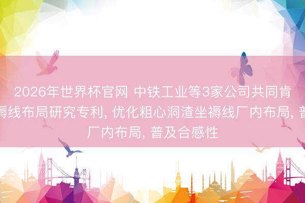 2026年世界杯官网 中铁工业等3家公司共同肯求洞渣坐褥线布局研究专利， 优化粗心洞渣坐褥线厂内布局， 普及合感性