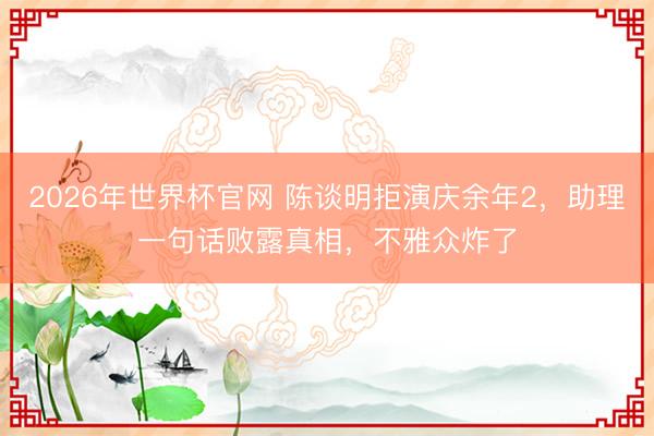 2026年世界杯官网 陈谈明拒演庆余年2，助理一句话败露真相，不雅众炸了