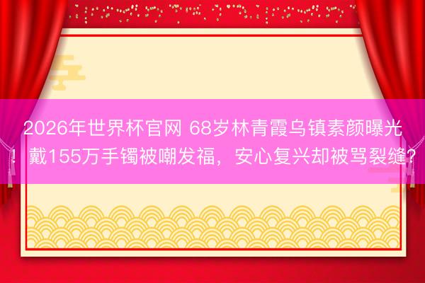 2026年世界杯官网 68岁林青霞乌镇素颜曝光!戴155万手镯被嘲发福,安心复兴却被骂裂缝?