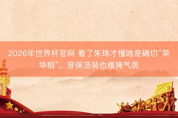 2026年世界杯官网 看了朱珠才懂啥是确切“荣华相”，穿保洁装也难掩气质