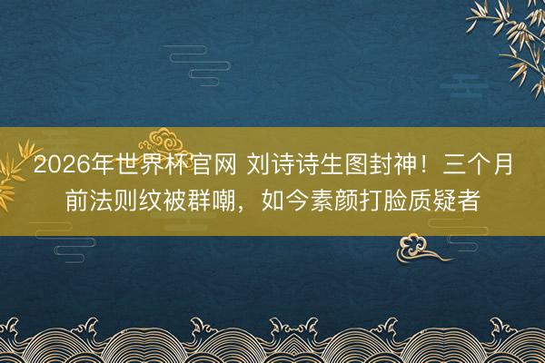 2026年世界杯官网 刘诗诗生图封神！三个月前法则纹被群嘲，如今