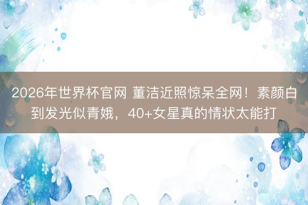 2026年世界杯官网 董洁近照惊呆全网！素颜白到发光似青