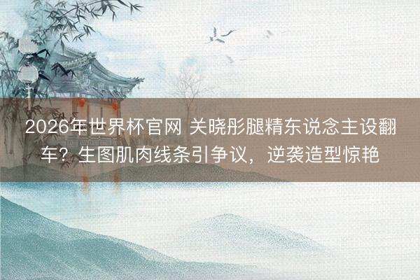 2026年世界杯官网 关晓彤腿精东说念主设翻车？生图肌肉线条引争议，逆袭造型惊艳
