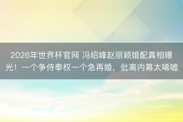 2026年世界杯官网 冯绍峰赵丽颖婚配真相曝光！一个争侍奉权一个急再婚，仳离内幕太唏嘘