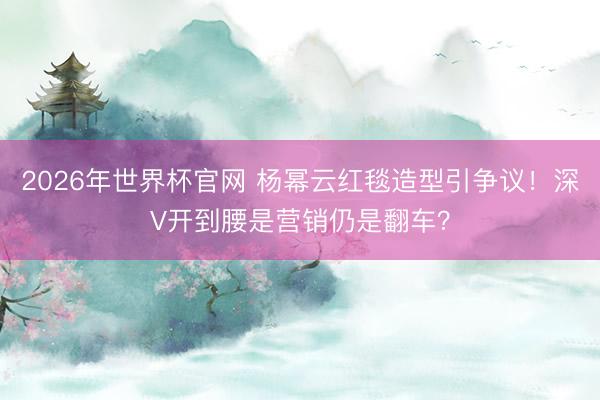 2026年世界杯官网 杨幂云红毯造型引争议！深V开到腰是营销