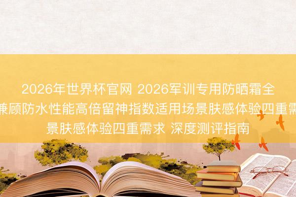 2026年世界杯官网 2026军训专用防晒霜全身可用十大推选 兼顾防水性能高倍留神指数适用场景肤感体验四重需求 深度测评指南