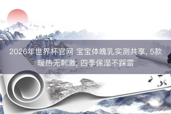 2026年世界杯官网 宝宝体魄乳实测共享， 5款暖热无刺激， 四季保湿不踩雷