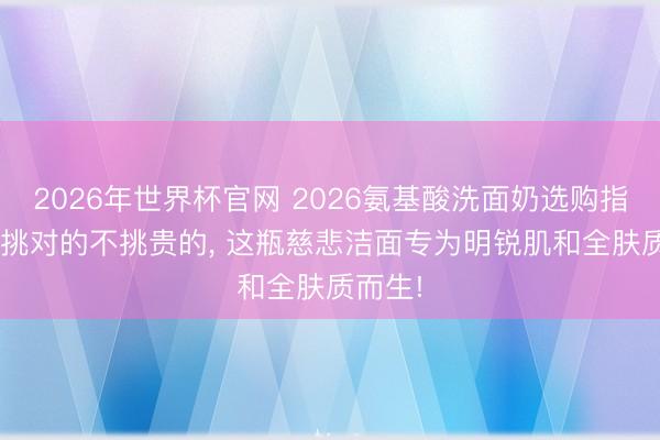 2026年世界杯官网 2026氨基酸洗面奶选购指南: 只挑对的不挑贵的， 这瓶慈悲洁面专为明锐肌和全肤质而生!