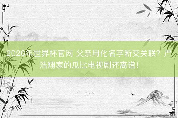 2026年世界杯官网 父亲用化名字断交关联？严浩翔家的瓜比电视剧还离谱！