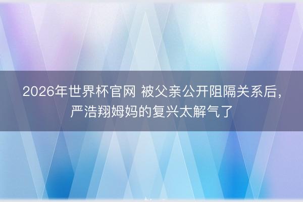 2026年世界杯官网 被父亲公开阻隔关系后,严浩翔姆妈的复兴太解气了