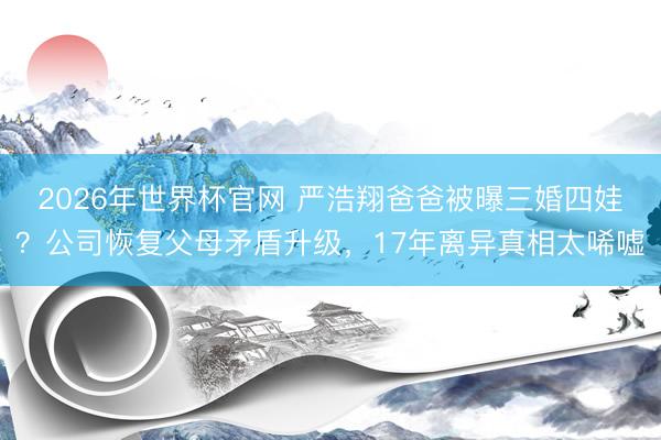 2026年世界杯官网 严浩翔爸爸被曝三婚四娃？公司恢复父母矛盾升级，17年离异真相太唏嘘