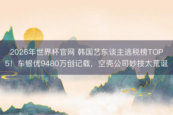 2026年世界杯官网 韩国艺东谈主逃税榜TOP5！车银优9480万创记载，空壳公司妙技太荒诞